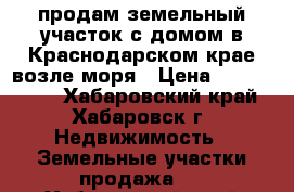 продам земельный участок с домом в Краснодарском крае возле моря › Цена ­ 2 300 000 - Хабаровский край, Хабаровск г. Недвижимость » Земельные участки продажа   . Хабаровский край,Хабаровск г.